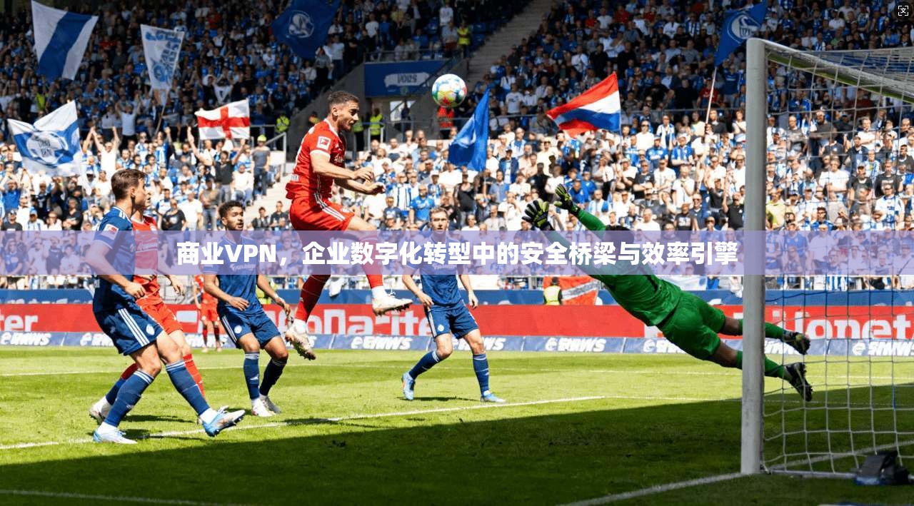 商业VPN，企业数字化转型中的安全桥梁与效率引擎
