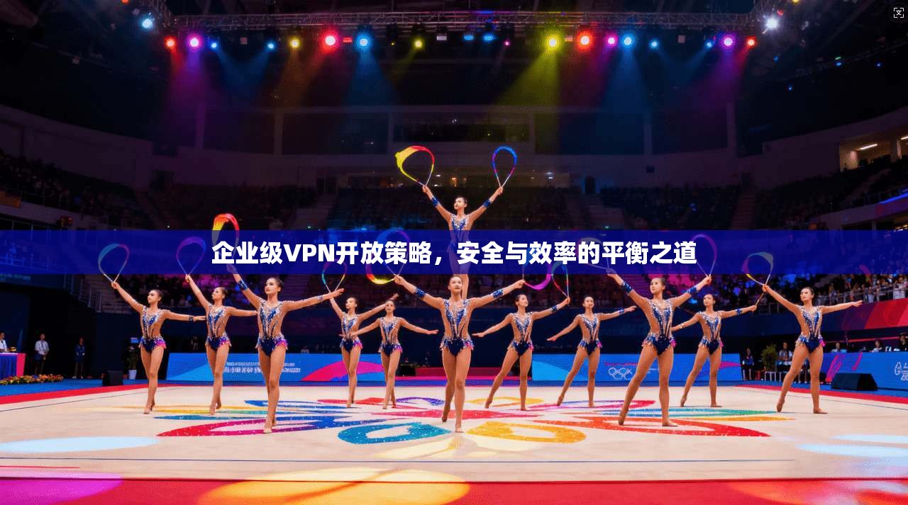 企业级VPN开放策略，安全与效率的平衡之道