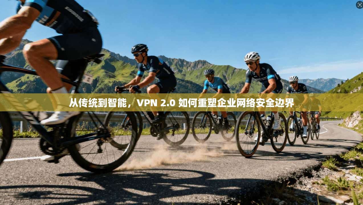 从传统到智能，VPN 2.0 如何重塑企业网络安全边界
