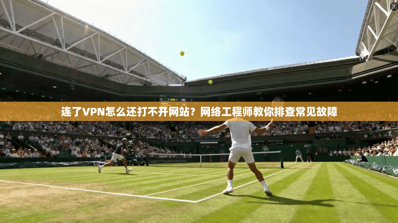 连了VPN怎么还打不开网站?网络工程师教你排查常见故障