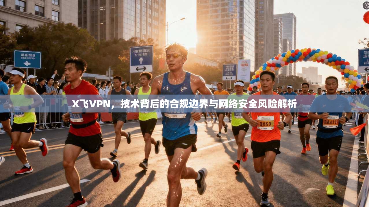 X飞VPN，技术背后的合规边界与网络安全风险解析