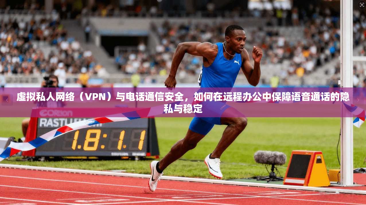 虚拟私人网络（VPN）与电话通信安全，如何在远程办公中保障语音通话的隐私与稳定