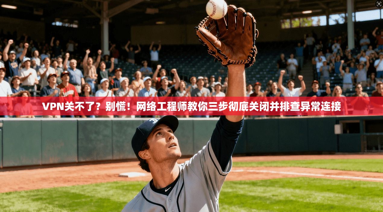 VPN关不了?别慌!网络工程师教你三步彻底关闭并排查异常连接