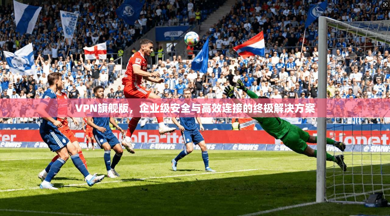 VPN旗舰版,企业级安全与高效连接的终极解决方案