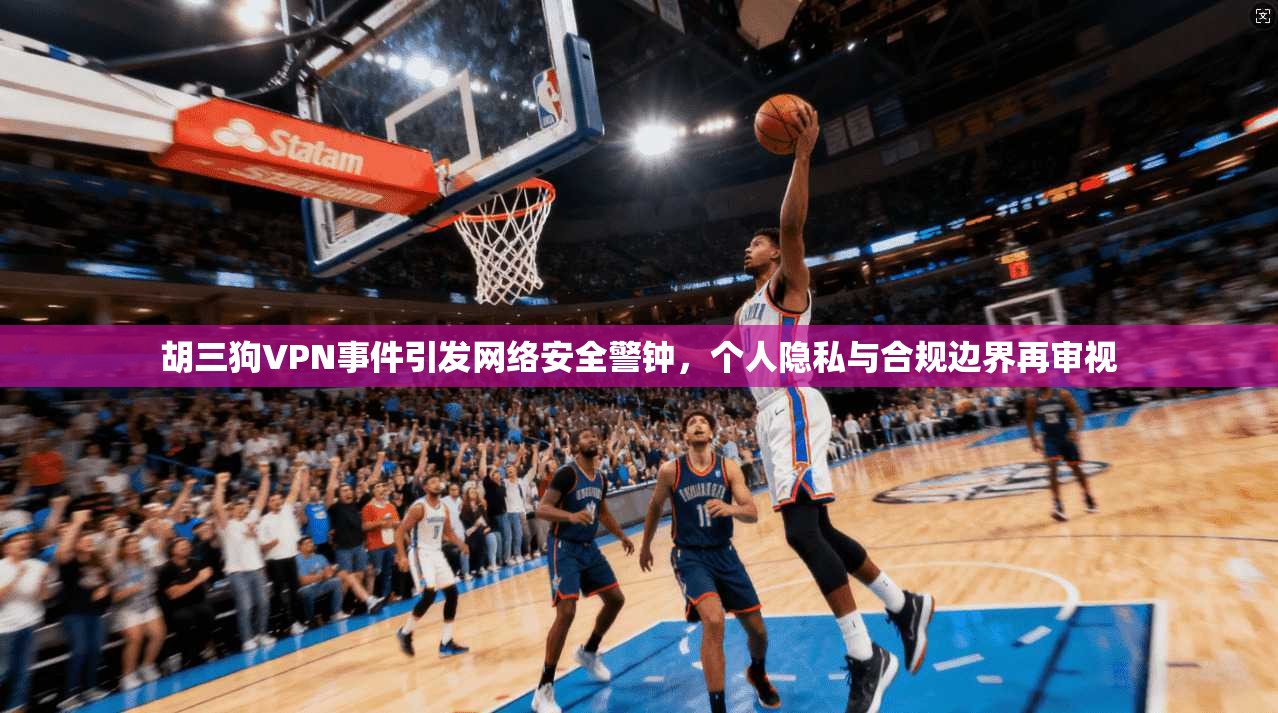 胡三狗VPN事件引发网络安全警钟，个人隐私与合规边界再审视