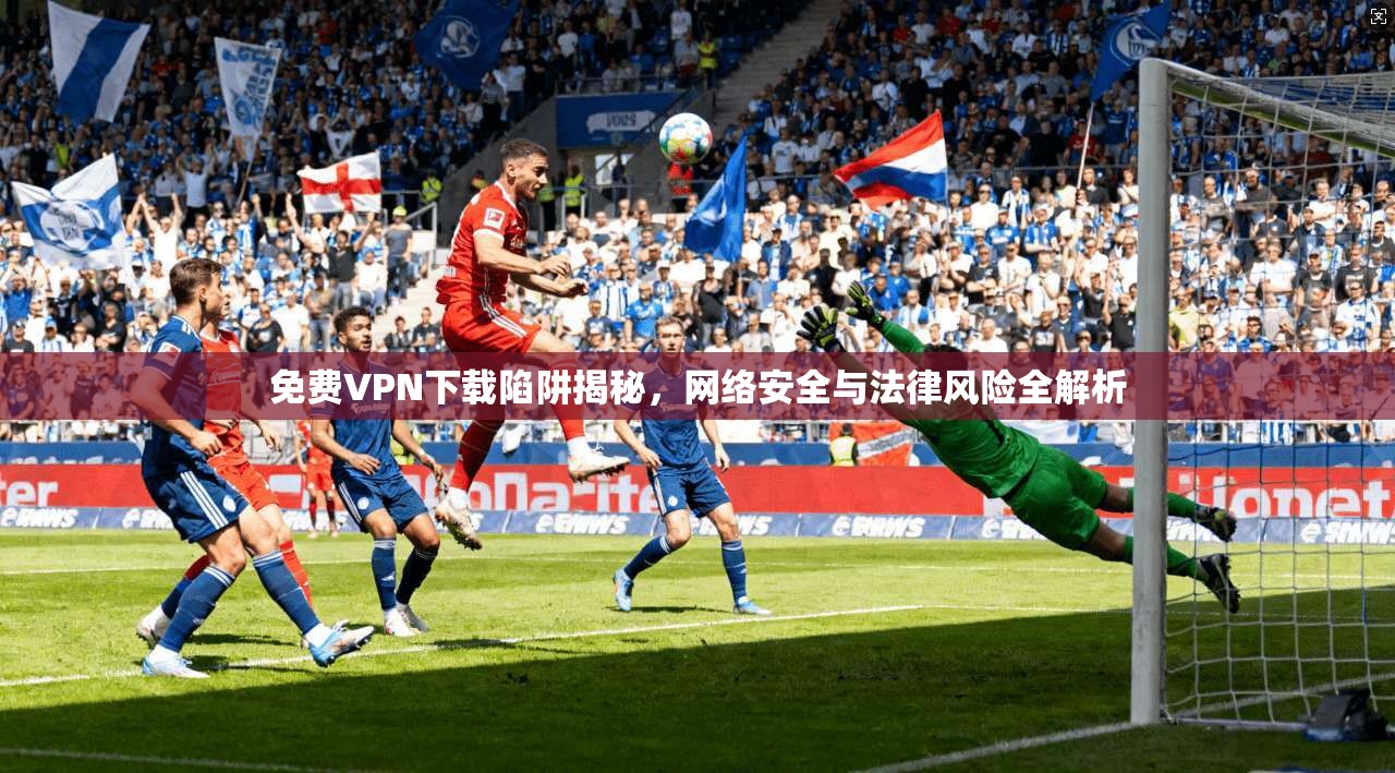免费VPN下载陷阱揭秘，网络安全与法律风险全解析