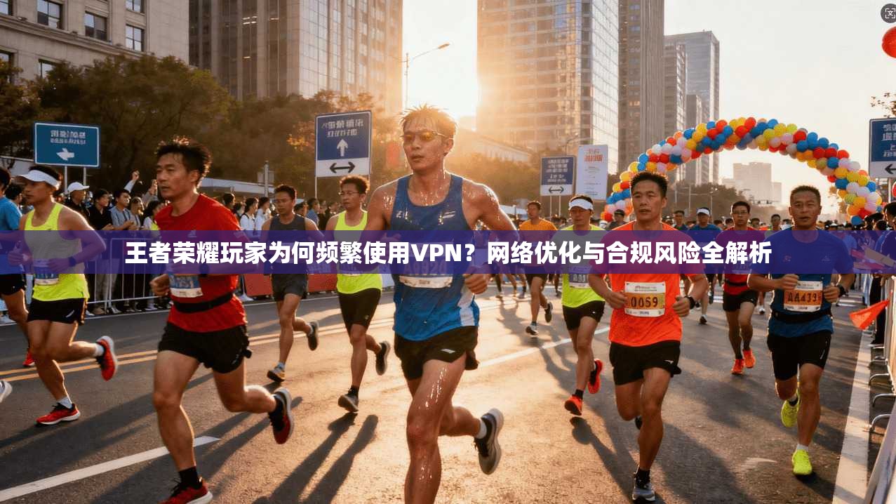 王者荣耀玩家为何频繁使用VPN？网络优化与合规风险全解析