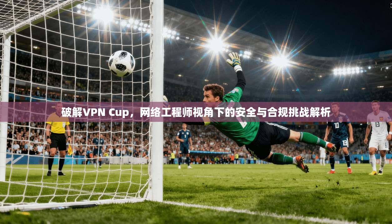 破解VPN Cup,网络工程师视角下的安全与合规挑战解析