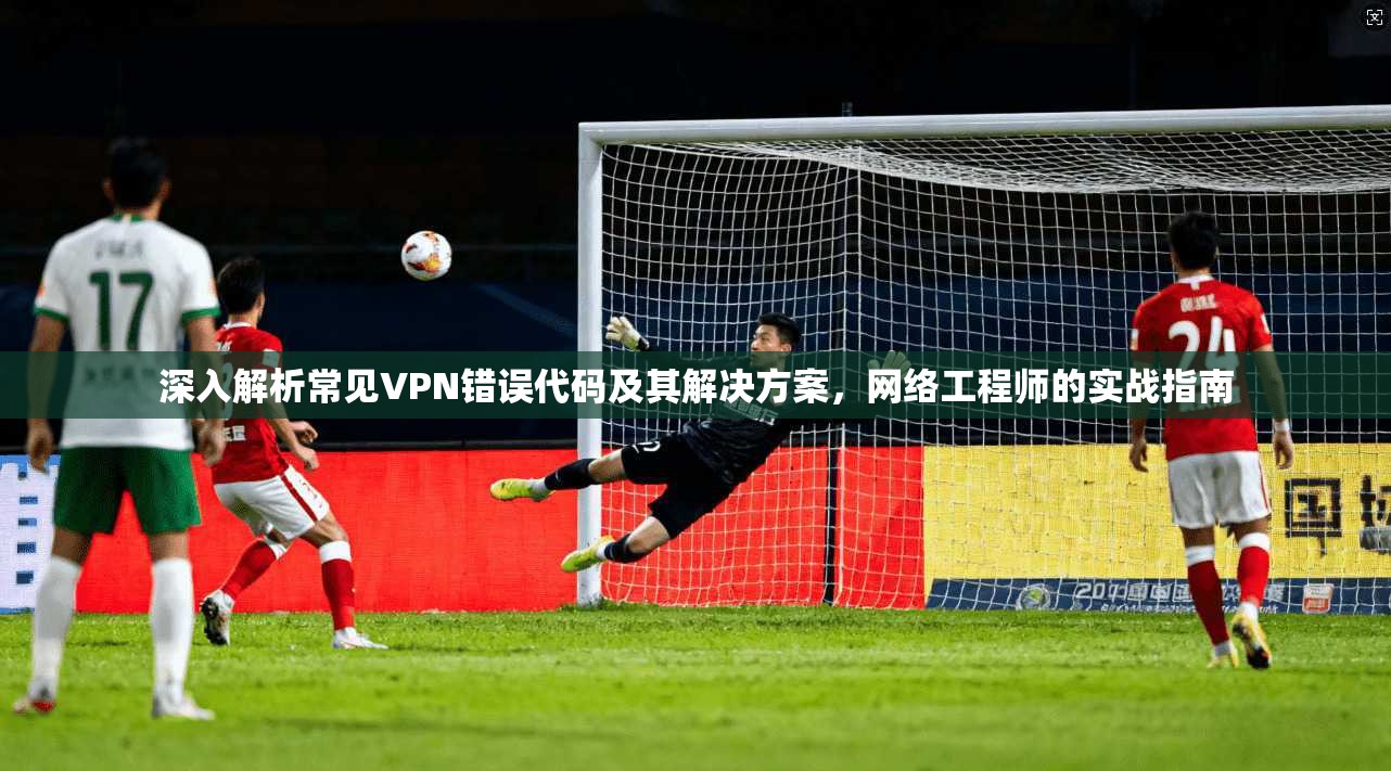 深入解析常见VPN错误代码及其解决方案，网络工程师的实战指南