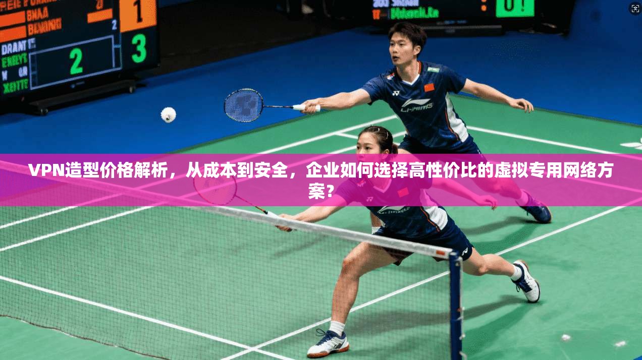 VPN造型价格解析，从成本到安全，企业如何选择高性价比的虚拟专用网络方案？