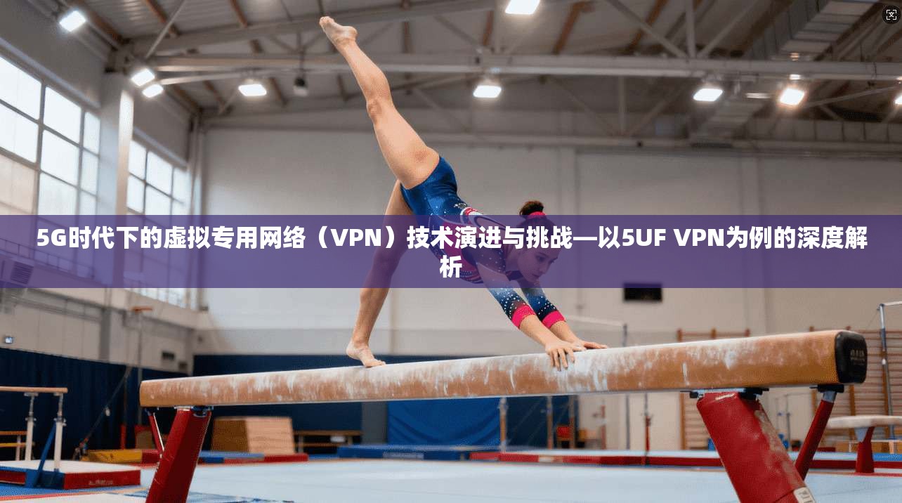 5G时代下的虚拟专用网络（VPN）技术演进与挑战—以5UF VPN为例的深度解析