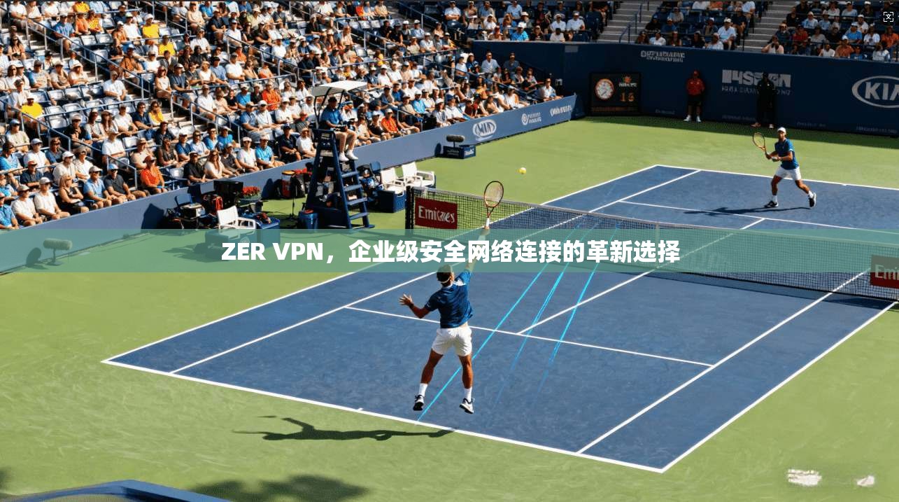 ZER VPN，企业级安全网络连接的革新选择