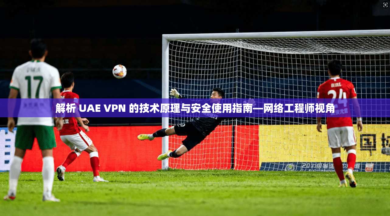 解析 UAE VPN 的技术原理与安全使用指南—网络工程师视角