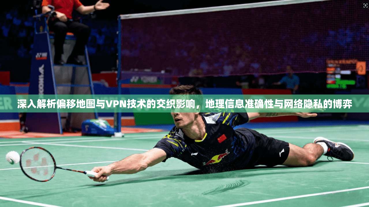 深入解析偏移地图与VPN技术的交织影响，地理信息准确性与网络隐私的博弈