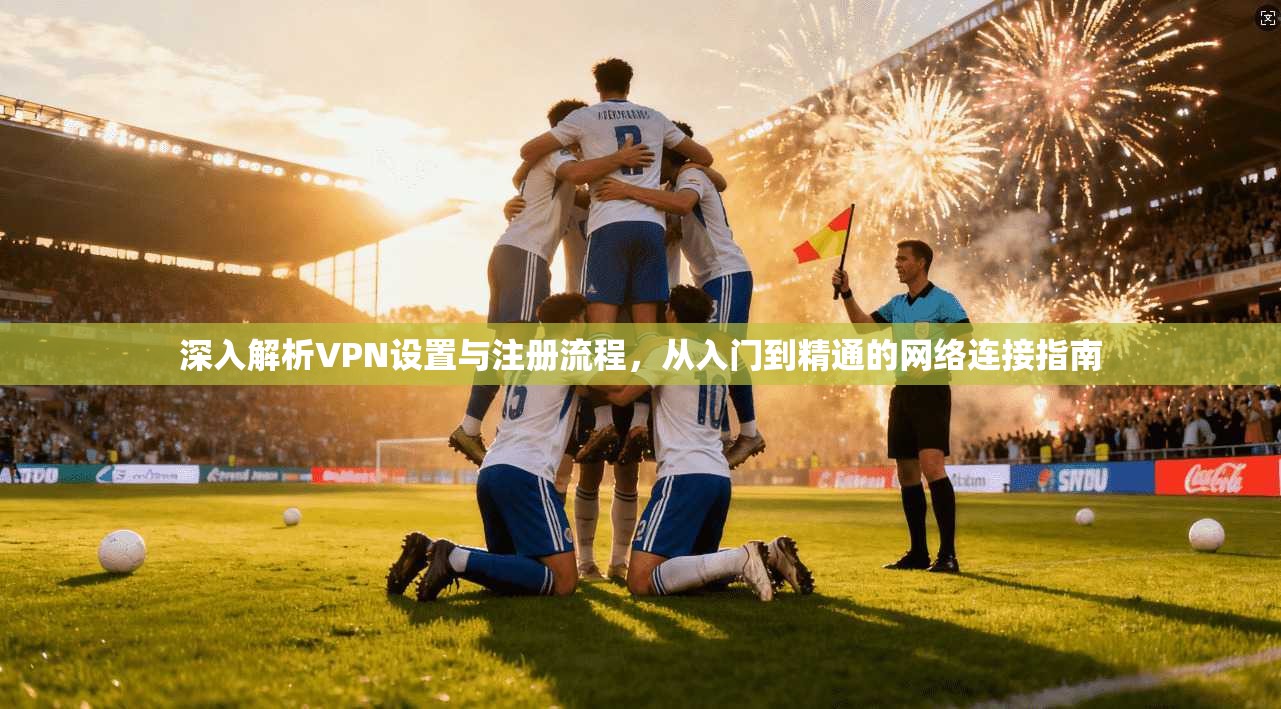 深入解析VPN设置与注册流程，从入门到精通的网络连接指南